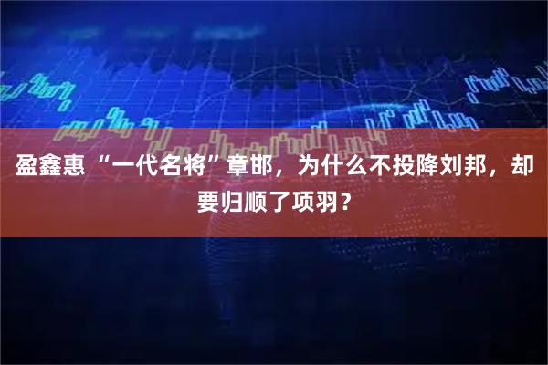 盈鑫惠 “一代名将”章邯，为什么不投降刘邦，却要归顺了项羽？