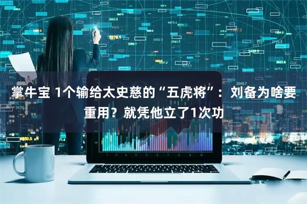 掌牛宝 1个输给太史慈的“五虎将”：刘备为啥要重用？就凭他立了1次功