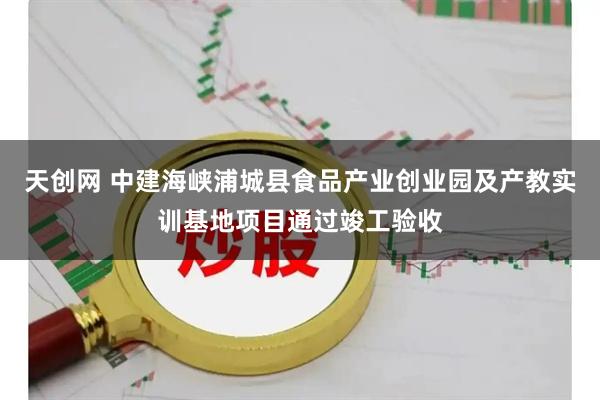 天创网 中建海峡浦城县食品产业创业园及产教实训基地项目通过竣工验收
