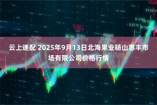 云上速配 2025年9月13日北海果业砀山惠丰市场有限公司价格行情
