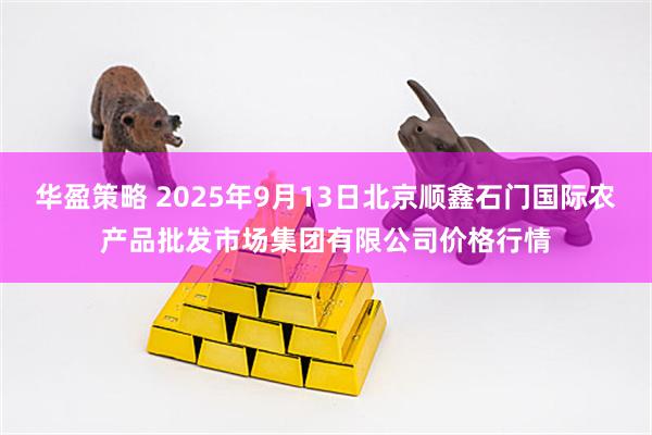 华盈策略 2025年9月13日北京顺鑫石门国际农产品批发市场集团有限公司价格行情