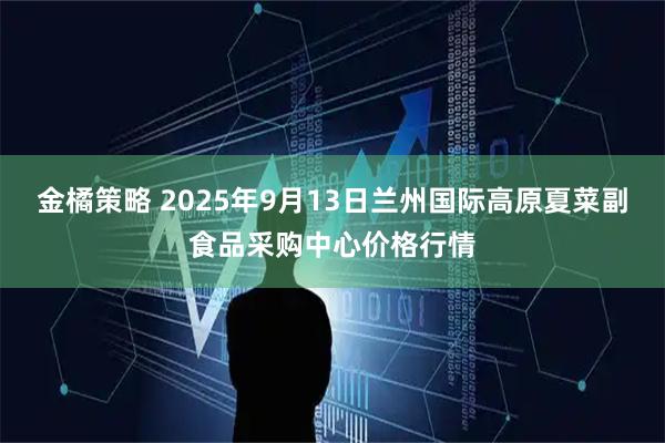 金橘策略 2025年9月13日兰州国际高原夏菜副食品采购中心价格行情