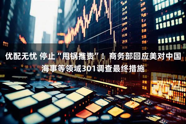 优配无忧 停止“甩锅推责”！商务部回应美对中国海事等领域301调查最终措施