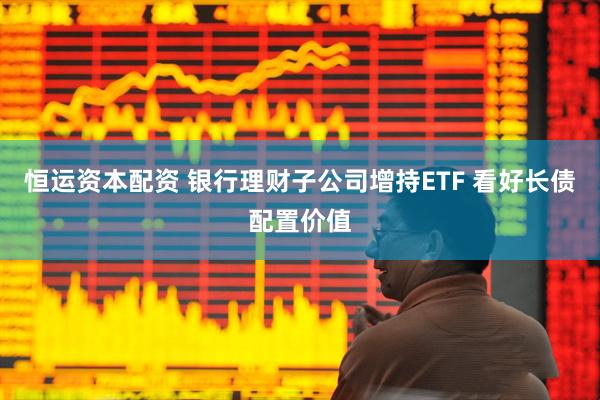 恒运资本配资 银行理财子公司增持ETF 看好长债配置价值