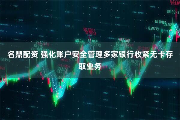 名鼎配资 强化账户安全管理多家银行收紧无卡存取业务