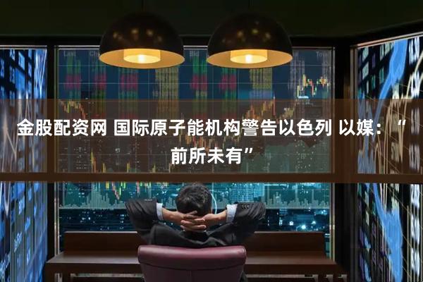 金股配资网 国际原子能机构警告以色列 以媒：“前所未有”