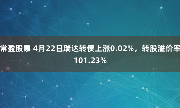 常盈股票 4月22日瑞达转债上涨0.02%，转股溢价率101.23%