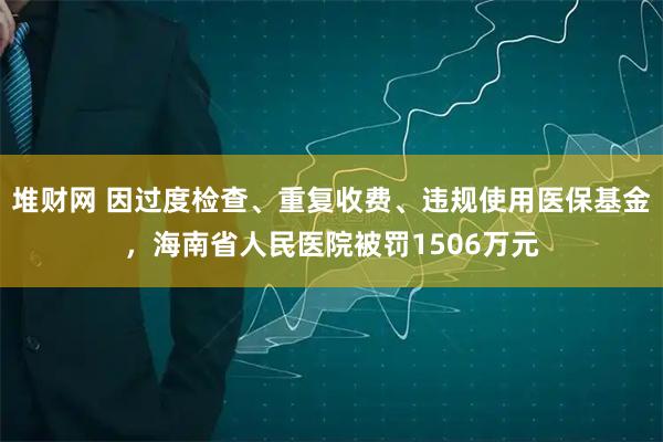 堆财网 因过度检查、重复收费、违规使用医保基金，海南省人民医院被罚1506万元