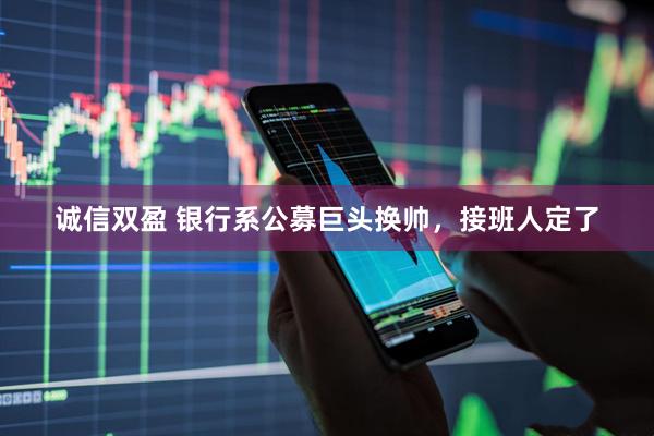 诚信双盈 银行系公募巨头换帅，接班人定了