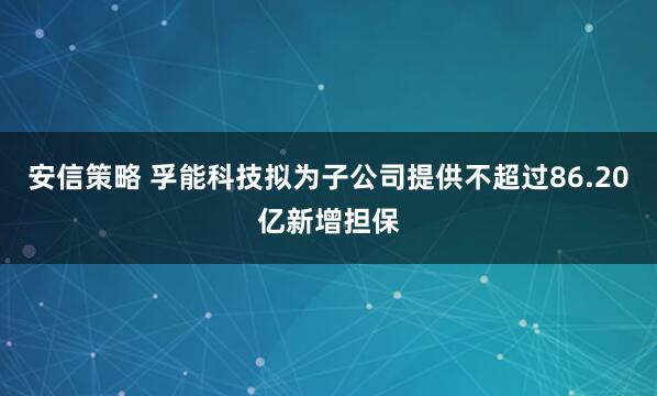 安信策略 孚能科技拟为子公司提供不超过86.20亿新增担保