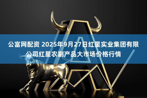 公富网配资 2025年9月27日红星实业集团有限公司红星农副产品大市场价格行情