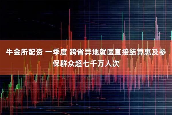 牛金所配资 一季度 跨省异地就医直接结算惠及参保群众超七千万人次