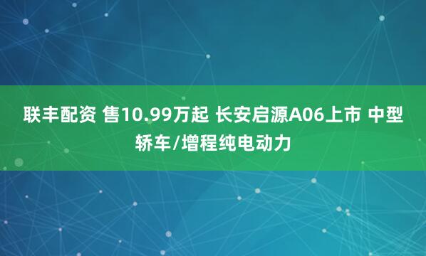 联丰配资 售10.99万起 长安启源A06上市 中型轿车/增程纯电动力