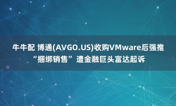 牛牛配 博通(AVGO.US)收购VMware后强推“捆绑销售” 遭金融巨头富达起诉