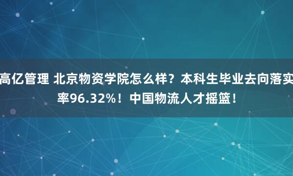 高亿管理 北京物资学院怎么样？本科生毕业去向落实率96.32%！中国物流人才摇篮！