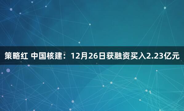 策略红 中国核建：12月26日获融资买入2.23亿元