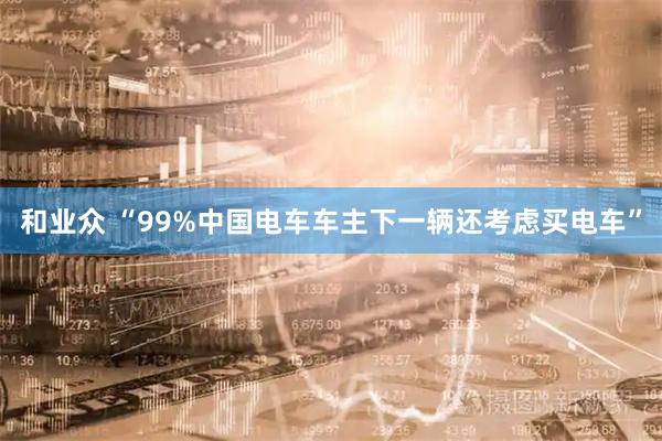 和业众 “99%中国电车车主下一辆还考虑买电车”