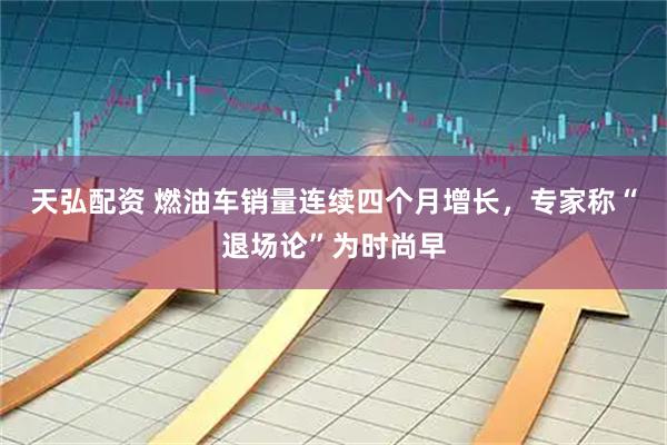 天弘配资 燃油车销量连续四个月增长，专家称“退场论”为时尚早