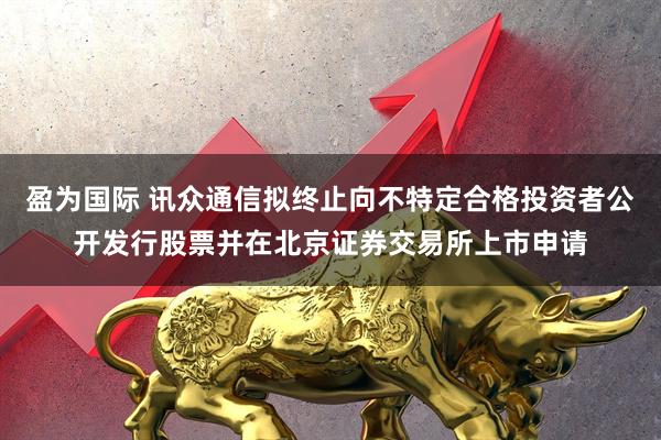 盈为国际 讯众通信拟终止向不特定合格投资者公开发行股票并在北京证券交易所上市申请