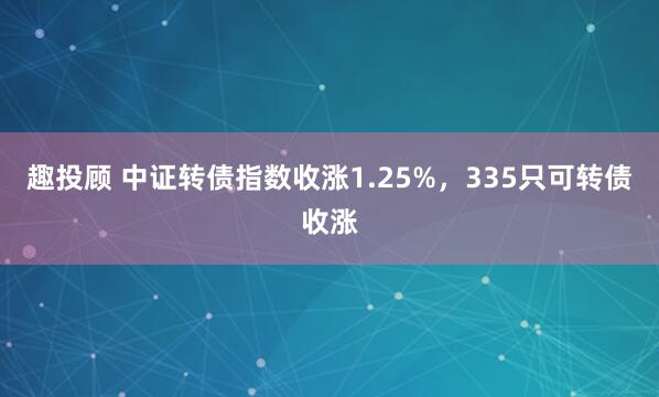 趣投顾 中证转债指数收涨1.25%，335只可转债收涨