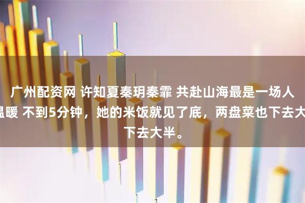 广州配资网 许知夏秦玥秦霏 共赴山海最是一场人间温暖 不到5分钟，她的米饭就见了底，两盘菜也下去大半。