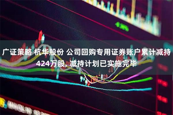 广证策略 杭华股份 公司回购专用证券账户累计减持424万股, 减持计划已实施完毕