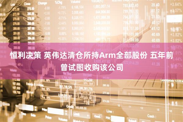 恒利决策 英伟达清仓所持Arm全部股份 五年前曾试图收购该公司