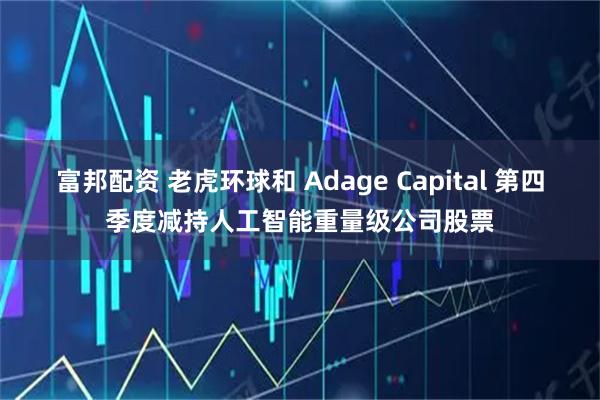 富邦配资 老虎环球和 Adage Capital 第四季度减持人工智能重量级公司股票