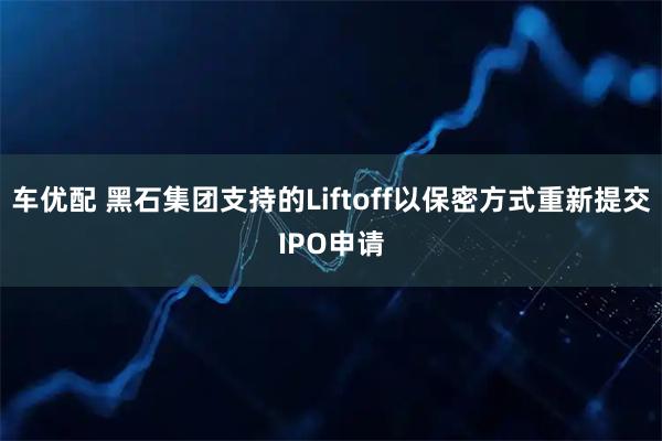 车优配 黑石集团支持的Liftoff以保密方式重新提交IPO申请