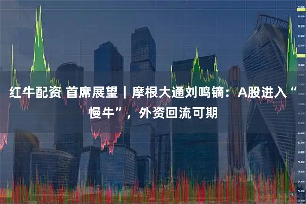 红牛配资 首席展望｜摩根大通刘鸣镝：A股进入“慢牛”，外资回流可期