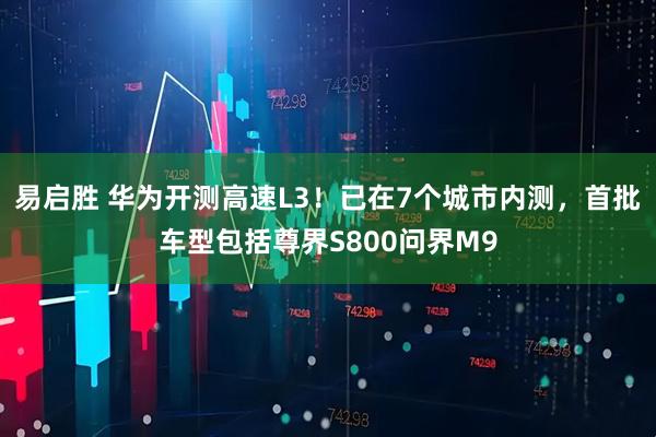 易启胜 华为开测高速L3！已在7个城市内测，首批车型包括尊界S800问界M9