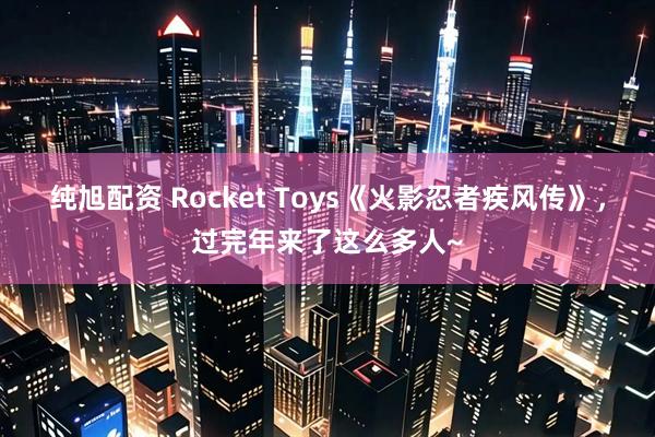 纯旭配资 Rocket Toys《火影忍者疾风传》，过完年来了这么多人~