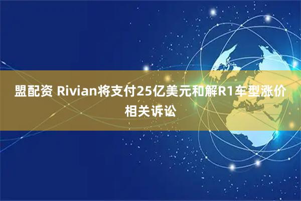 盟配资 Rivian将支付25亿美元和解R1车型涨价相关诉讼