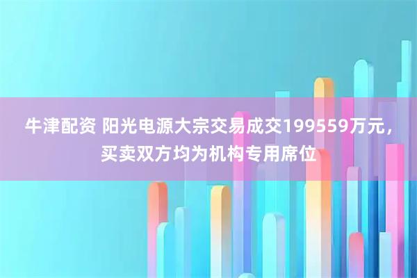 牛津配资 阳光电源大宗交易成交199559万元，买卖双方均为机构专用席位