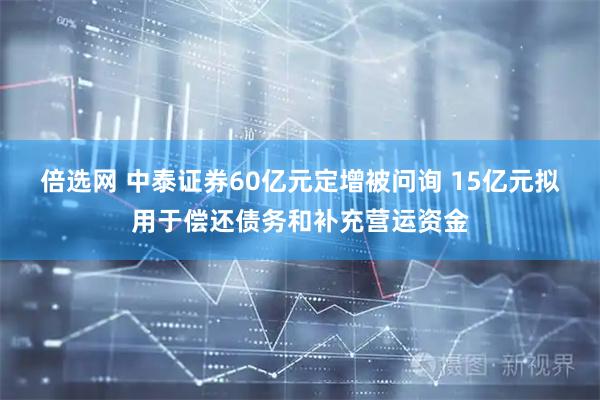 倍选网 中泰证券60亿元定增被问询 15亿元拟用于偿还债务和补充营运资金