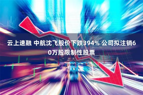 云上速融 中航沈飞股价下跌394% 公司拟注销60万股限制性股票