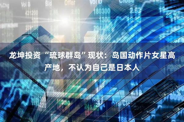 龙坤投资 “琉球群岛”现状：岛国动作片女星高产地，不认为自己是日本人