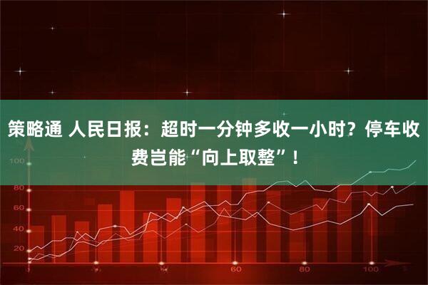 策略通 人民日报:超时一分钟多收一小时?停车收费岂能“向上取整”!